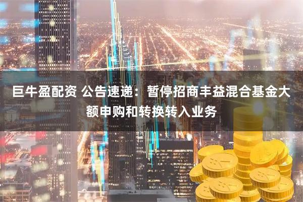 巨牛盈配资 公告速递：暂停招商丰益混合基金大额申购和转换转入业务
