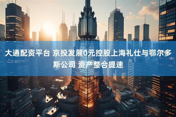 大通配资平台 京投发展0元控股上海礼仕与鄂尔多斯公司 资产整合提速