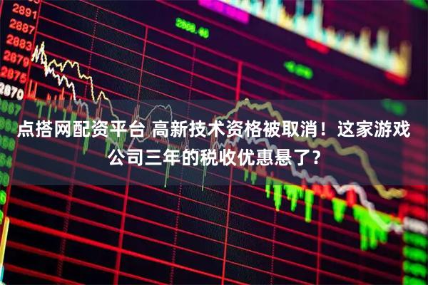 点搭网配资平台 高新技术资格被取消！这家游戏公司三年的税收优惠悬了？