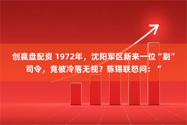 创赢盘配资 1972年，沈阳军区新来一位“副”司令，竟被冷落无视？陈锡联怒问：“
